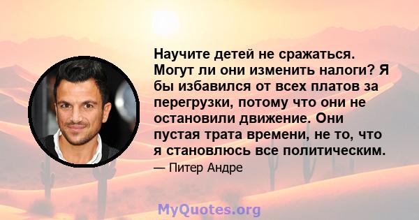 Научите детей не сражаться. Могут ли они изменить налоги? Я бы избавился от всех платов за перегрузки, потому что они не остановили движение. Они пустая трата времени, не то, что я становлюсь все политическим.