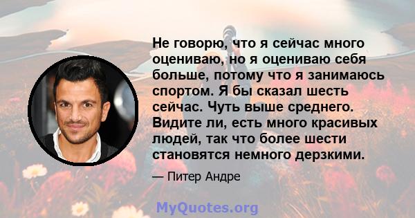 Не говорю, что я сейчас много оцениваю, но я оцениваю себя больше, потому что я занимаюсь спортом. Я бы сказал шесть сейчас. Чуть выше среднего. Видите ли, есть много красивых людей, так что более шести становятся