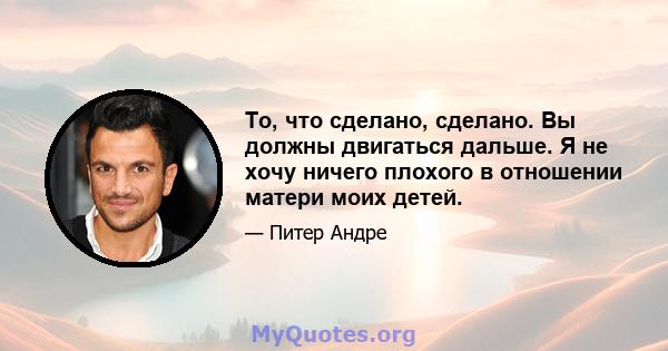 То, что сделано, сделано. Вы должны двигаться дальше. Я не хочу ничего плохого в отношении матери моих детей.