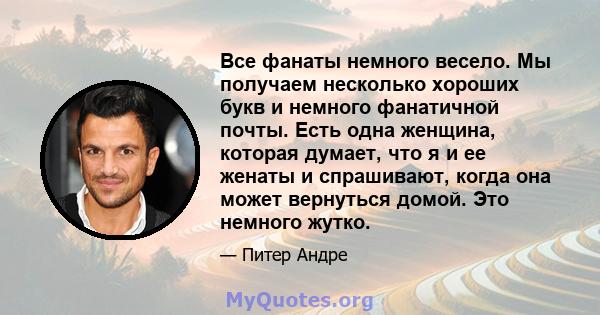 Все фанаты немного весело. Мы получаем несколько хороших букв и немного фанатичной почты. Есть одна женщина, которая думает, что я и ее женаты и спрашивают, когда она может вернуться домой. Это немного жутко.