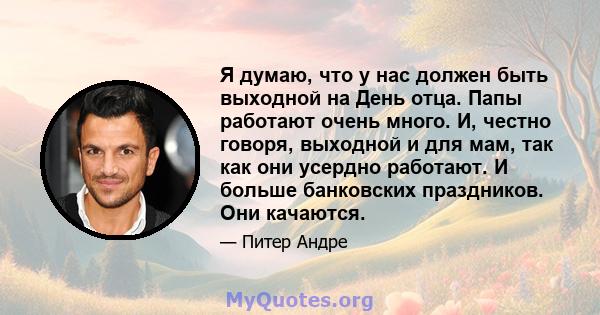 Я думаю, что у нас должен быть выходной на День отца. Папы работают очень много. И, честно говоря, выходной и для мам, так как они усердно работают. И больше банковских праздников. Они качаются.