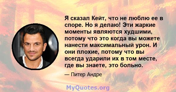 Я сказал Кейт, что не люблю ее в споре. Но я делаю! Эти жаркие моменты являются худшими, потому что это когда вы можете нанести максимальный урон. И они плохие, потому что вы всегда ударили их в том месте, где вы