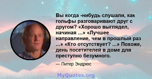 Вы когда -нибудь слушали, как гольфы разговаривают друг с другом? «Хорошо выглядел, начиная ...» «Лучшее направление, чем в прошлый раз ...» «Кто отсутствует? ...» Похоже, день посетителей в доме для преступно безумного.