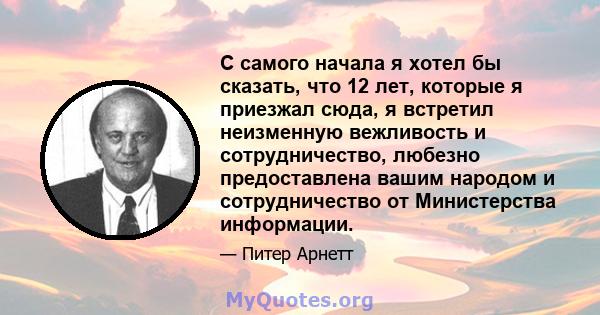 С самого начала я хотел бы сказать, что 12 лет, которые я приезжал сюда, я встретил неизменную вежливость и сотрудничество, любезно предоставлена ​​вашим народом и сотрудничество от Министерства информации.