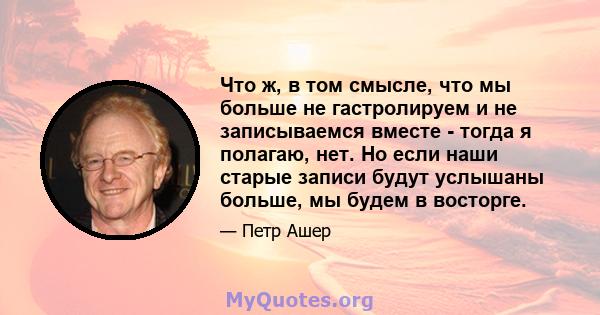 Что ж, в том смысле, что мы больше не гастролируем и не записываемся вместе - тогда я полагаю, нет. Но если наши старые записи будут услышаны больше, мы будем в восторге.