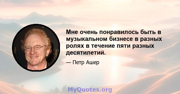 Мне очень понравилось быть в музыкальном бизнесе в разных ролях в течение пяти разных десятилетий.