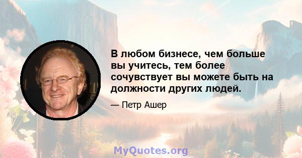 В любом бизнесе, чем больше вы учитесь, тем более сочувствует вы можете быть на должности других людей.