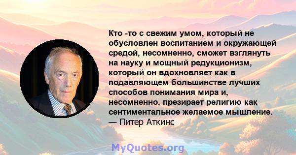 Кто -то с свежим умом, который не обусловлен воспитанием и окружающей средой, несомненно, сможет взглянуть на науку и мощный редукционизм, который он вдохновляет как в подавляющем большинстве лучших способов понимания