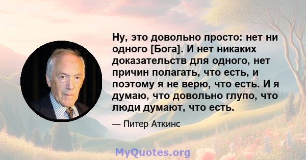 Ну, это довольно просто: нет ни одного [Бога]. И нет никаких доказательств для одного, нет причин полагать, что есть, и поэтому я не верю, что есть. И я думаю, что довольно глупо, что люди думают, что есть.