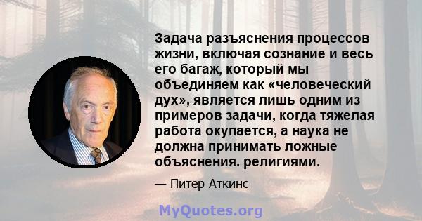 Задача разъяснения процессов жизни, включая сознание и весь его багаж, который мы объединяем как «человеческий дух», является лишь одним из примеров задачи, когда тяжелая работа окупается, а наука не должна принимать