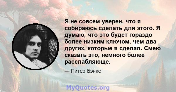 Я не совсем уверен, что я собираюсь сделать для этого. Я думаю, что это будет гораздо более низким ключом, чем два других, которые я сделал. Смею сказать это, немного более расслабляюще.