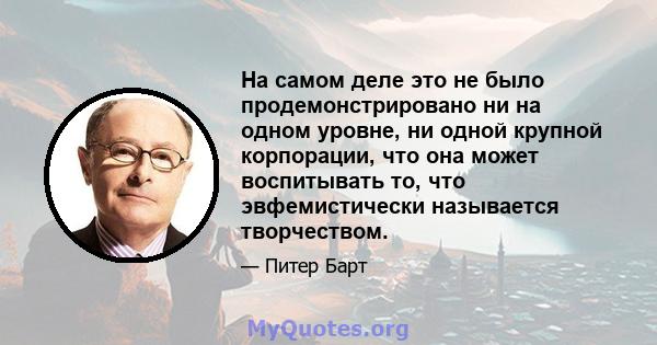 На самом деле это не было продемонстрировано ни на одном уровне, ни одной крупной корпорации, что она может воспитывать то, что эвфемистически называется творчеством.