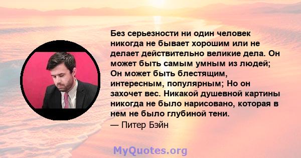 Без серьезности ни один человек никогда не бывает хорошим или не делает действительно великие дела. Он может быть самым умным из людей; Он может быть блестящим, интересным, популярным; Но он захочет вес. Никакой