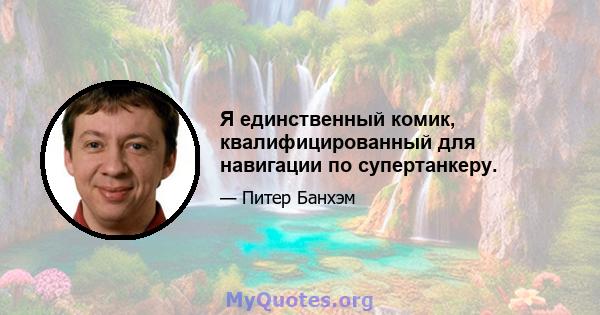 Я единственный комик, квалифицированный для навигации по супертанкеру.