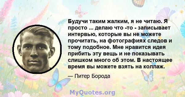 Будучи таким жалким, я не читаю. Я просто ... делаю что -то - записывает интервью, которые вы не можете прочитать, на фотографиях следов и тому подобное. Мне нравится идея прибить эту вещь и не показывать слишком много