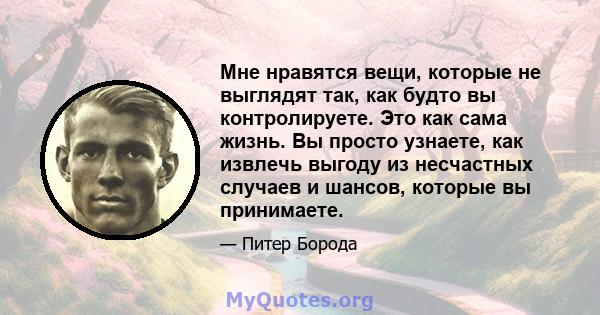 Мне нравятся вещи, которые не выглядят так, как будто вы контролируете. Это как сама жизнь. Вы просто узнаете, как извлечь выгоду из несчастных случаев и шансов, которые вы принимаете.