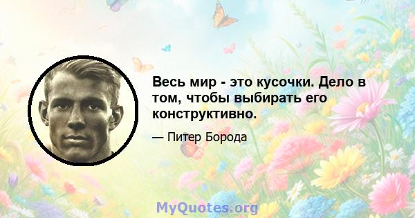 Весь мир - это кусочки. Дело в том, чтобы выбирать его конструктивно.