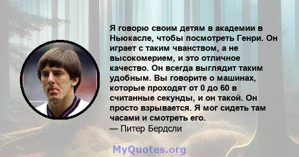 Я говорю своим детям в академии в Ньюкасле, чтобы посмотреть Генри. Он играет с таким чванством, а не высокомерием, и это отличное качество. Он всегда выглядит таким удобным. Вы говорите о машинах, которые проходят от 0 