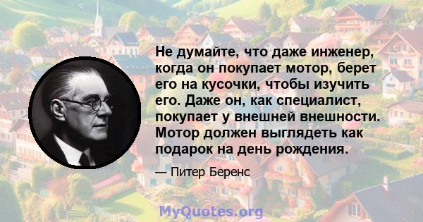 Не думайте, что даже инженер, когда он покупает мотор, берет его на кусочки, чтобы изучить его. Даже он, как специалист, покупает у внешней внешности. Мотор должен выглядеть как подарок на день рождения.