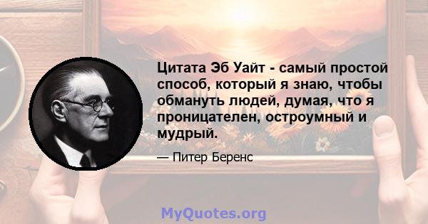 Цитата Эб Уайт - самый простой способ, который я знаю, чтобы обмануть людей, думая, что я проницателен, остроумный и мудрый.