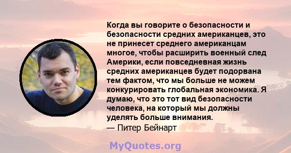 Когда вы говорите о безопасности и безопасности средних американцев, это не принесет среднего американцам многое, чтобы расширить военный след Америки, если повседневная жизнь средних американцев будет подорвана тем