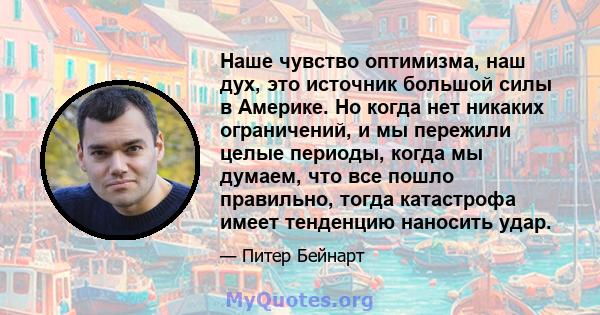 Наше чувство оптимизма, наш дух, это источник большой силы в Америке. Но когда нет никаких ограничений, и мы пережили целые периоды, когда мы думаем, что все пошло правильно, тогда катастрофа имеет тенденцию наносить