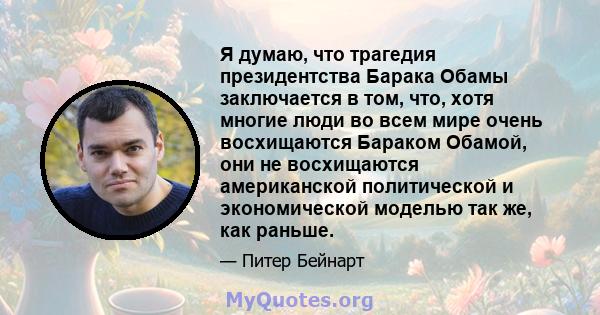 Я думаю, что трагедия президентства Барака Обамы заключается в том, что, хотя многие люди во всем мире очень восхищаются Бараком Обамой, они не восхищаются американской политической и экономической моделью так же, как