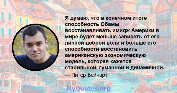 Я думаю, что в конечном итоге способность Обамы восстанавливать имидж Америки в мире будет меньше зависеть от его личной доброй воли и больше его способности восстановить американскую экономическую модель, которая