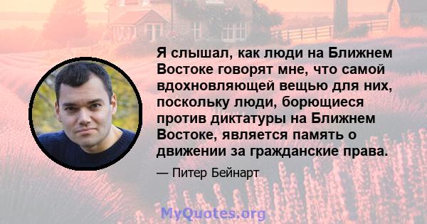 Я слышал, как люди на Ближнем Востоке говорят мне, что самой вдохновляющей вещью для них, поскольку люди, борющиеся против диктатуры на Ближнем Востоке, является память о движении за гражданские права.