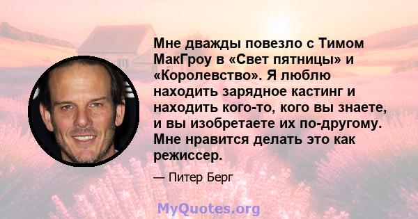 Мне дважды повезло с Тимом МакГроу в «Свет пятницы» и «Королевство». Я люблю находить зарядное кастинг и находить кого-то, кого вы знаете, и вы изобретаете их по-другому. Мне нравится делать это как режиссер.