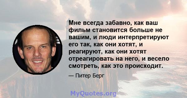 Мне всегда забавно, как ваш фильм становится больше не вашим, и люди интерпретируют его так, как они хотят, и реагируют, как они хотят отреагировать на него, и весело смотреть, как это происходит.