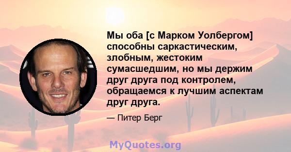 Мы оба [с Марком Уолбергом] способны саркастическим, злобным, жестоким сумасшедшим, но мы держим друг друга под контролем, обращаемся к лучшим аспектам друг друга.