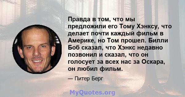 Правда в том, что мы предложили его Тому Хэнксу, что делает почти каждый фильм в Америке, но Том прошел. Билли Боб сказал, что Хэнкс недавно позвонил и сказал, что он голосует за всех нас за Оскара, он любил фильм.