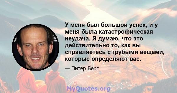 У меня был большой успех, и у меня была катастрофическая неудача. Я думаю, что это действительно то, как вы справляетесь с грубыми вещами, которые определяют вас.