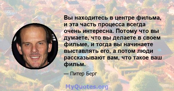 Вы находитесь в центре фильма, и эта часть процесса всегда очень интересна. Потому что вы думаете, что вы делаете в своем фильме, и тогда вы начинаете выставлять его, а потом люди рассказывают вам, что такое ваш фильм.