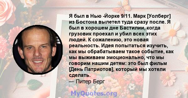 Я был в Нью -Йорке 9/11. Марк [Уолберг] из Бостона вылетел туда сразу после. Я был в хорошем дне Бастилии, когда грузовик проехал и убил всех этих людей. К сожалению, это новая реальность. Идея попытаться изучить, как