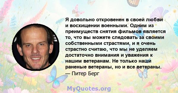 Я довольно откровенен в своей любви и восхищении военными. Одним из преимуществ снятия фильмов является то, что вы можете следовать за своими собственными страстями, и я очень страстно считаю, что мы не уделяем