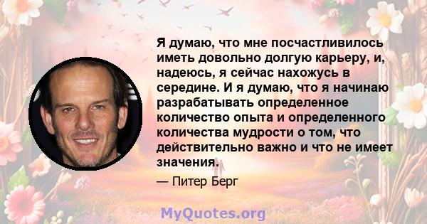 Я думаю, что мне посчастливилось иметь довольно долгую карьеру, и, надеюсь, я сейчас нахожусь в середине. И я думаю, что я начинаю разрабатывать определенное количество опыта и определенного количества мудрости о том,