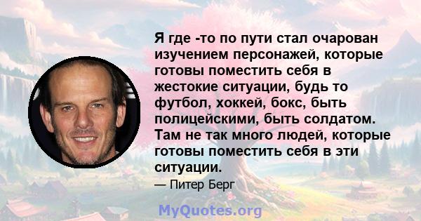 Я где -то по пути стал очарован изучением персонажей, которые готовы поместить себя в жестокие ситуации, будь то футбол, хоккей, бокс, быть полицейскими, быть солдатом. Там не так много людей, которые готовы поместить