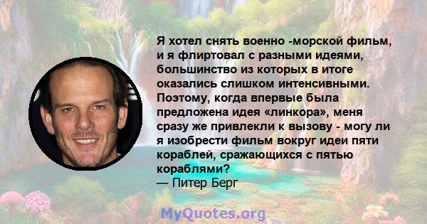 Я хотел снять военно -морской фильм, и я флиртовал с разными идеями, большинство из которых в итоге оказались слишком интенсивными. Поэтому, когда впервые была предложена идея «линкора», меня сразу же привлекли к вызову 