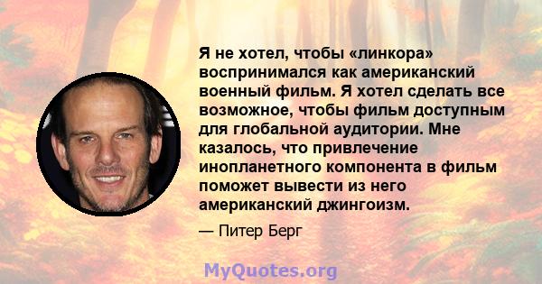 Я не хотел, чтобы «линкора» воспринимался как американский военный фильм. Я хотел сделать все возможное, чтобы фильм доступным для глобальной аудитории. Мне казалось, что привлечение инопланетного компонента в фильм