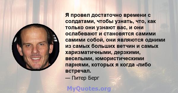 Я провел достаточно времени с солдатами, чтобы узнать, что, как только они узнают вас, и они ослабевают и становятся самими самими собой, они являются одними из самых больших ветчин и самых харизматичными, дерзкими,