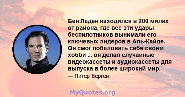 Бен Ладен находился в 200 милях от района, где все эти удары беспилотников вынимали его ключевых лидеров в Аль-Кайде. Он смог побаловать себя своим хобби ... он делал случайные видеокассеты и аудиокассеты для выпуска в