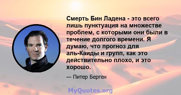 Смерть Бин Ладена - это всего лишь пунктуация на множестве проблем, с которыми они были в течение долгого времени. Я думаю, что прогноз для аль-Каиды и групп, как это действительно плохо, и это хорошо.