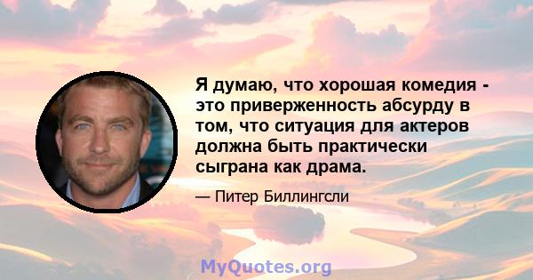 Я думаю, что хорошая комедия - это приверженность абсурду в том, что ситуация для актеров должна быть практически сыграна как драма.