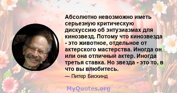 Абсолютно невозможно иметь серьезную критическую дискуссию об энтузиазмах для кинозвезд. Потому что кинозвезда - это животное, отдельное от актерского мастерства. Иногда он или она отличный актер. Иногда третья ставка.