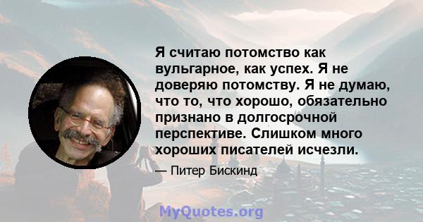 Я считаю потомство как вульгарное, как успех. Я не доверяю потомству. Я не думаю, что то, что хорошо, обязательно признано в долгосрочной перспективе. Слишком много хороших писателей исчезли.