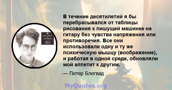 В течение десятилетий я бы перебрасывался от таблицы рисования к пишущей машинке на гитару без чувства напряжения или противоречия. Все они использовали одну и ту же психическую мышцу (воображение), и работая в одной