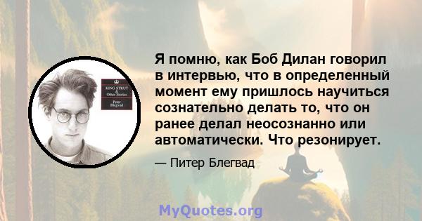 Я помню, как Боб Дилан говорил в интервью, что в определенный момент ему пришлось научиться сознательно делать то, что он ранее делал неосознанно или автоматически. Что резонирует.