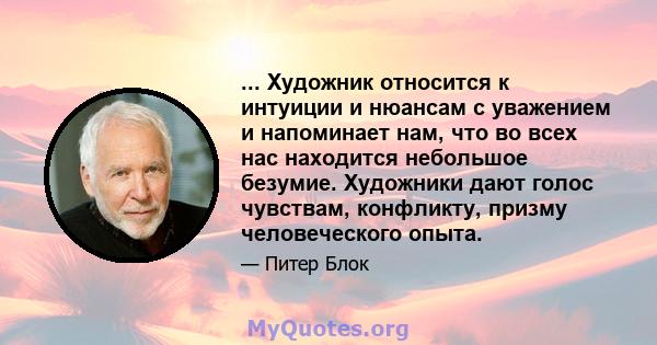 ... Художник относится к интуиции и нюансам с уважением и напоминает нам, что во всех нас находится небольшое безумие. Художники дают голос чувствам, конфликту, призму человеческого опыта.